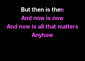 But then is then
And now is now
And now is all that matters

Anyhow