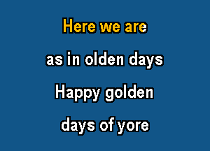 Here we are

as in olden days

Happy golden
days of yore