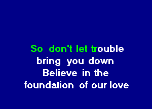So don't let trouble

bring you down
Believe in the
foundation of our love