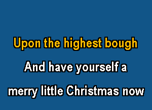Upon the highest bough

And have yourself a

merry little Christmas now