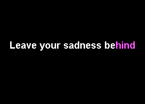 Leave your sadness behind