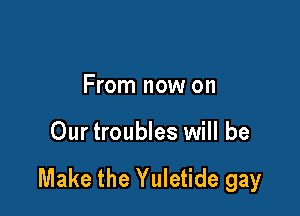 From now on

Our troubles will be

Make the Yuletide gay
