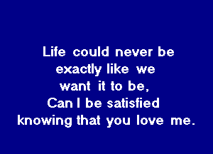 Life could never be
exactly like we

want it to be,
Can I be satisfied
knowing that you love me.