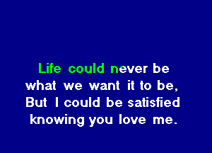 Life could never be

what we want it to be,
But I could be satisfied
knowing you love me.