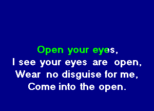 Open your eyes,

I see your eyes are open,
Wear no disguise for me,
Come into the open.