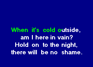 When it's cold outside,

am I here in vain?
Hold on to the night,
there will be no shame.