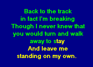 Back to the track
in fact I'm breaking
Though I never knew that
you would turn and walk
away to stay
And leave me

standing on my own. I