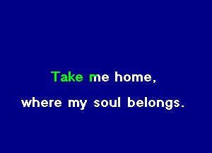 Take me home,

where my soul belongs.