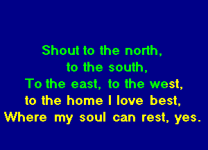 Shout to the north,
to the south,

To the east. to the west,
to the home I love best,
Where my soul can rest, yes.