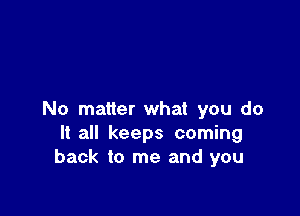 No matter what you do
It all keeps coming
back to me and you