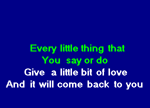 Every little thing that

You say or do
Give a little bit of love
And it will come back to you