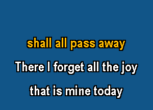 shall all pass away

There I forget all the joy

that is mine today
