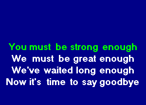 You must be strong enough
We must be great enough

We've waited long enough

Now it's time to say goodbye