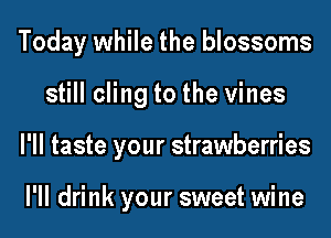 Today while the blossoms
still cling to the vines
I'll taste your strawberries

I'll drink your sweet wine