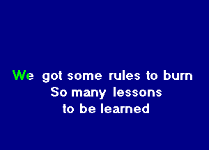 We got some rules to burn
So many lessons
to be learned