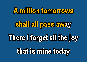 A million tomorrows

shall all pass away

There I forget all the joy

that is mine today
