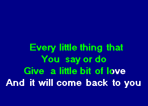 Every little thing that

You say or do
Give a little bit of love
And it will come back to you