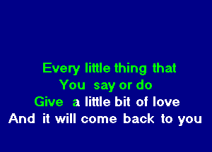 Every little thing that

You say or do
Give a little bit of love
And it will come back to you