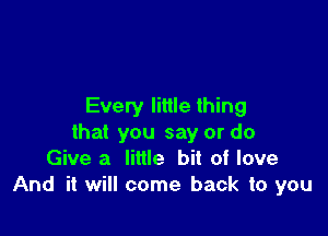 Every little thing

that you say or do
Give a little bit of love
And it will come back to you