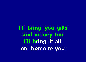 I'll bring you gifts

and money too
I'll bring it all
on home to you