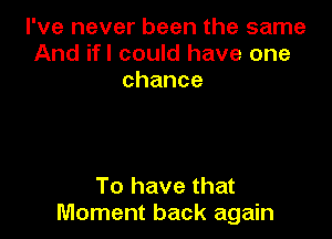 I've never been the same
And ifl could have one
chance

To have that
Moment back again