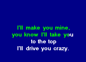 I'll make you mine,

you know I'll take you
to the top
I'll drive you crazy.