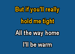 But if you'll really

hold me tight
All the way home

I'll be warm