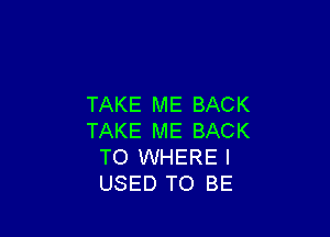 TAKE ME BACK

TAKE ME BACK
TO WHERE I
USED TO BE
