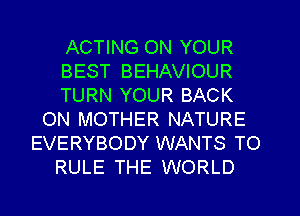 ACTING ON YOUR
BEST BEHAVIOUR
TURN YOUR BACK
ON MOTHER NATURE
EVERYBODY WANTS TO
RULE THE WORLD