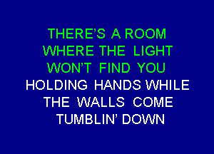 THERES A ROOM
WHERE THE LIGHT
WONT FIND YOU
HOLDING HANDS WHILE
THE WALLS COME
TUMBLIN DOWN

g