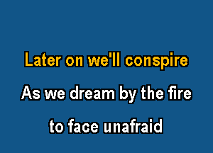 Later on we'll conspire

As we dream by the fire

to face unafraid