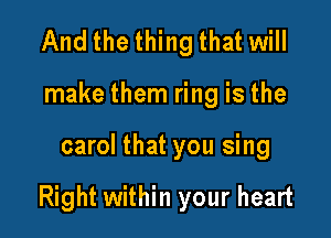 And the thing that will
make them ring is the

carol that you sing

Right within your heart