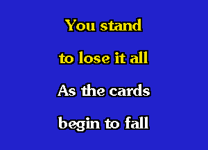 You stand
to lose it all

As the cards

begin to fall
