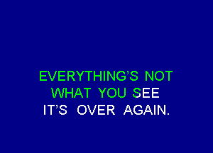 EVERYTHINGS NOT

WHAT YOU SEE
IT'S OVER AGAIN.