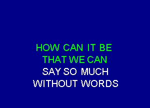 HOW CAN IT BE

THAT WE CAN
SAY SO MUCH
WITHOUT WORDS
