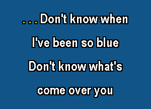 ...Don't know when

I've been so blue

Don't know what's

come over you