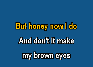 But honey nowl do

And don't it make

my brown eyes