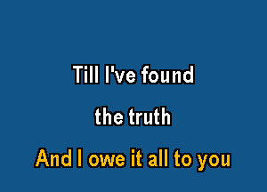 Till I've found
the truth

And I owe it all to you