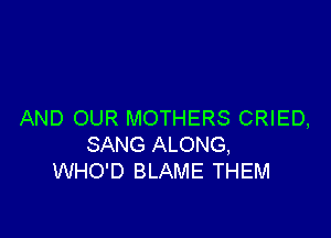 AND OUR MOTHERS CRIED,

SANG ALONG,
WHO'D BLAME THEM