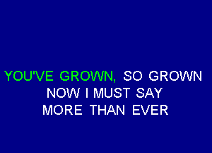 YOU'VE GROWN, SO GROWN

NOW I MUST SAY
MORE THAN EVER