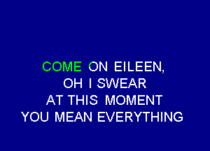 COME ON EILEEN,

OH I SWEAR
AT THIS MOMENT
YOU MEAN EVERYTHING
