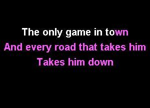 The only game in town
And every road that takes him

Takes him down