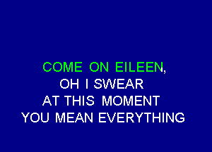 COME ON EILEEN,

OH I SWEAR
AT THIS MOMENT
YOU MEAN EVERYTHING