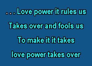 . . . Love power it rules us

Takes over and fools us
To make it it takes

love power takes over