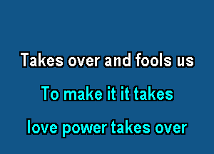 Takes over and fools us

To make it it takes

love power takes over