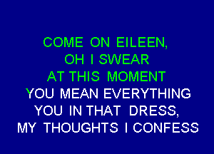 COME ON EILEEN,
OH I SWEAR
AT THIS MOMENT
YOU MEAN EVERYTHING
YOU IN THAT DRESS,
MY THOUGHTS I CONFESS