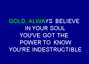 GOLD, ALWAYS BELIEVE
IN YOUR SOUL
YOU'VE GOT THE
POWER TO KNOW
YOU'RE INDESTRUCTIBLE