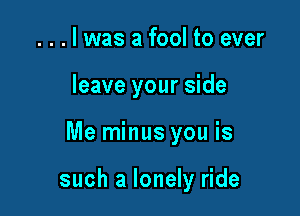 . . . l was a fool to ever
leave your side

Me minus you is

such a lonely ride