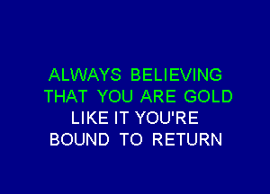 ALWAYS BELIEVING
THAT YOU ARE GOLD

LIKE IT YOU'RE
BOUND TO RETURN
