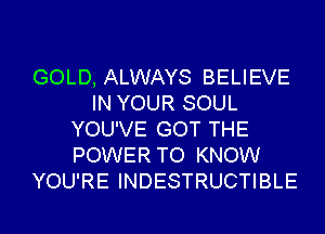 GOLD, ALWAYS BELIEVE
IN YOUR SOUL
YOU'VE GOT THE
POWER TO KNOW
YOU'RE INDESTRUCTIBLE